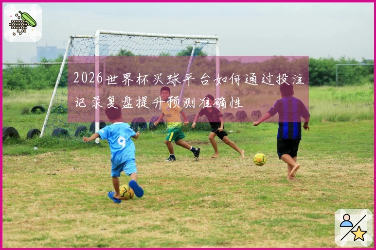 2026世界杯买球平台如何通过投注记录复盘提升预测准确性
