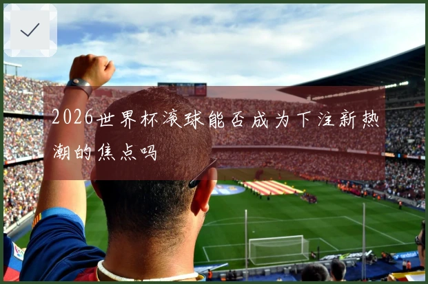 2026世界杯滚球能否成为下注新热潮的焦点吗