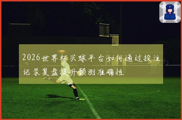 2026世界杯买球平台如何通过投注记录复盘提升预测准确性