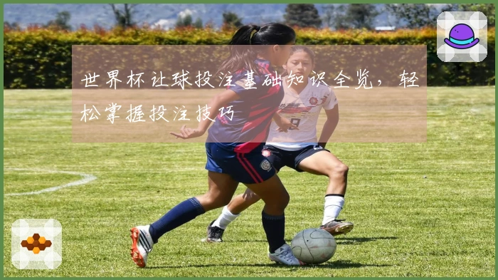 世界杯让球投注基础知识全览，轻松掌握投注技巧