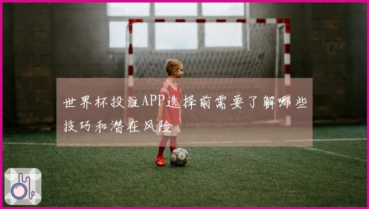 世界杯投注APP选择前需要了解哪些技巧和潜在风险