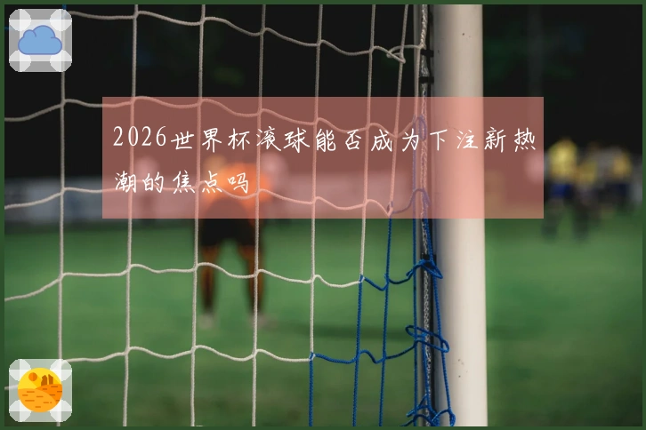 2026世界杯滚球能否成为下注新热潮的焦点吗