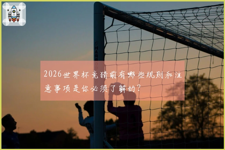 2026世界杯竞猜前有哪些规则和注意事项是你必须了解的？