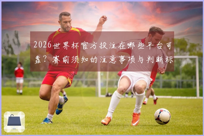 2026世界杯官方投注在哪些平台可靠？赛前须知的注意事项与判断标准